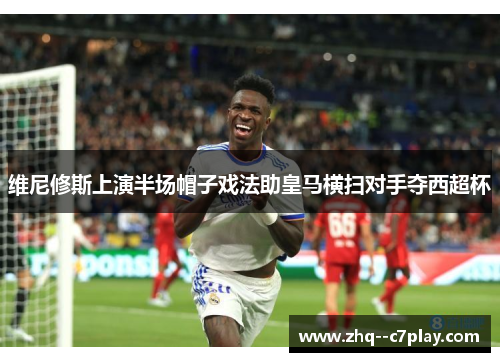 维尼修斯上演半场帽子戏法助皇马横扫对手夺西超杯 维尼修斯上演半场帽子戏法助皇马横扫对手夺西超杯